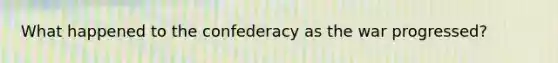 What happened to the confederacy as the war progressed?