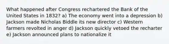 What happened after Congress rechartered the Bank of the United States in 1832? a) The economy went into a depression b) Jackson made Nicholas Biddle its new director c) Western farmers revolted in anger d) Jackson quickly vetoed the recharter e) Jackson announced plans to nationalize it