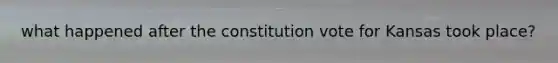 what happened after the constitution vote for Kansas took place?