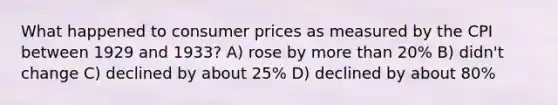 What happened to consumer prices as measured by the CPI between 1929 and 1933? A) rose by more than 20% B) didn't change C) declined by about 25% D) declined by about 80%