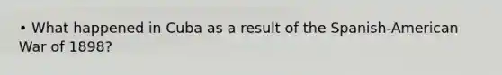 • What happened in Cuba as a result of the Spanish-American War of 1898?