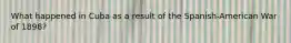 What happened in Cuba as a result of the Spanish-American War of 1898?