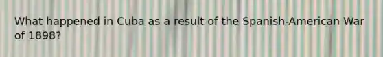 What happened in Cuba as a result of the Spanish-American War of 1898?