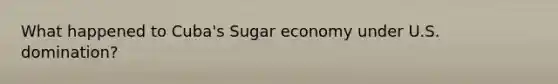 What happened to Cuba's Sugar economy under U.S. domination?