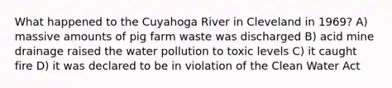 What happened to the Cuyahoga River in Cleveland in 1969? A) massive amounts of pig farm waste was discharged B) acid mine drainage raised the water pollution to toxic levels C) it caught fire D) it was declared to be in violation of the Clean Water Act