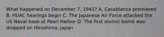 What happened on December 7, 1941? A. Casablanca premiered B. HUAC hearings begin C. The Japanese Air Force attacked the US Naval base at Pearl Harbor D. The first atomic bomb was dropped on Hiroshima, Japan