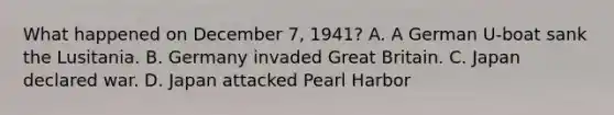 What happened on December 7, 1941? A. A German U-boat sank the Lusitania. B. Germany invaded Great Britain. C. Japan declared war. D. Japan attacked Pearl Harbor