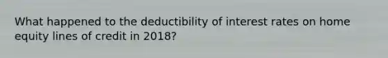 What happened to the deductibility of interest rates on home equity lines of credit in 2018?