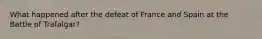 What happened after the defeat of France and Spain at the Battle of Trafalgar?