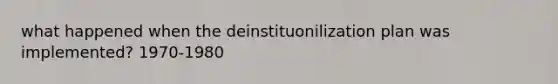 what happened when the deinstituonilization plan was implemented? 1970-1980