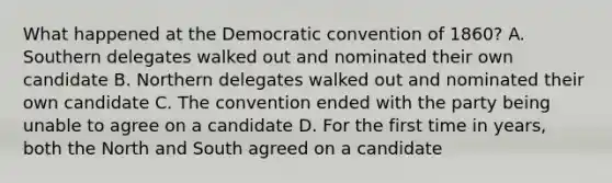 What happened at the Democratic convention of 1860? A. Southern delegates walked out and nominated their own candidate B. Northern delegates walked out and nominated their own candidate C. The convention ended with the party being unable to agree on a candidate D. For the first time in years, both the North and South agreed on a candidate