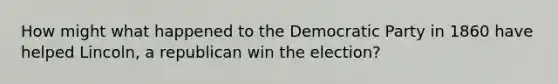 How might what happened to the Democratic Party in 1860 have helped Lincoln, a republican win the election?