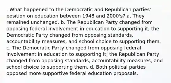 . What happened to the Democratic and Republican parties' position on education between 1948 and 2000's? a. They remained unchanged. b. The Republican Party changed from opposing federal involvement in education to supporting it; the Democratic Party changed from opposing standards, accountability measures, and school choice to supporting them. c. The Democratic Party changed from opposing federal involvement in education to supporting it; the Republican Party changed from opposing standards, accountability measures, and school choice to supporting them. d. Both political parties opposed more supportive federal education proposals.