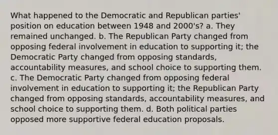 What happened to the Democratic and Republican parties' position on education between 1948 and 2000's? a. They remained unchanged. b. The Republican Party changed from opposing federal involvement in education to supporting it; the Democratic Party changed from opposing standards, accountability measures, and school choice to supporting them. c. The Democratic Party changed from opposing federal involvement in education to supporting it; the Republican Party changed from opposing standards, accountability measures, and school choice to supporting them. d. Both political parties opposed more supportive federal education proposals.