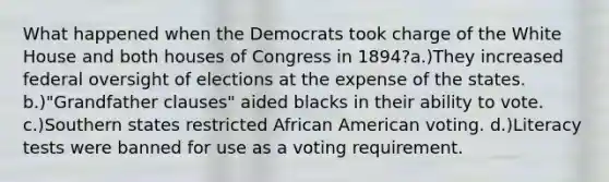 What happened when the Democrats took charge of the White House and both houses of Congress in 1894?a.)They increased federal oversight of elections at the expense of the states. b.)"Grandfather clauses" aided blacks in their ability to vote. c.)Southern states restricted African American voting. d.)Literacy tests were banned for use as a voting requirement.