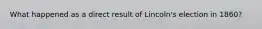 What happened as a direct result of Lincoln's election in 1860?