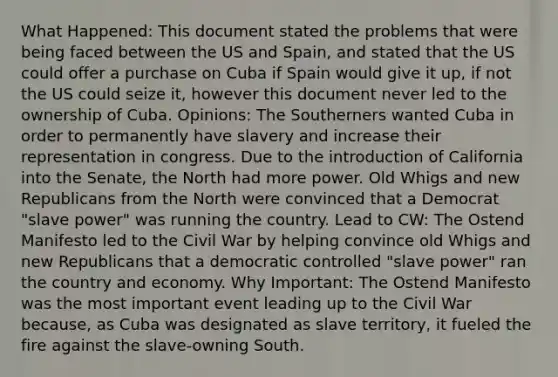 What Happened: This document stated the problems that were being faced between the US and Spain, and stated that the US could offer a purchase on Cuba if Spain would give it up, if not the US could seize it, however this document never led to the ownership of Cuba. Opinions: The Southerners wanted Cuba in order to permanently have slavery and increase their representation in congress. Due to the introduction of California into the Senate, the North had more power. Old Whigs and new Republicans from the North were convinced that a Democrat "slave power" was running the country. Lead to CW: The Ostend Manifesto led to the Civil War by helping convince old Whigs and new Republicans that a democratic controlled "slave power" ran the country and economy. Why Important: The Ostend Manifesto was the most important event leading up to the Civil War because, as Cuba was designated as slave territory, it fueled the fire against the slave-owning South.