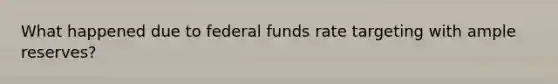 What happened due to federal funds rate targeting with ample reserves?