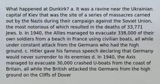 What happened at Dunkirk? a. It was a ravine near the Ukrainian capital of Kiev that was the site of a series of massacres carried out by the Nazis during their campaign against the Soviet Union, the most notorious of which resulted in the deaths of 33,771 Jews. b. In 1940, the Allies managed to evacuate 338,000 of their own soldiers from a beach in France using civilian boats, all while under constant attack from the Germans who had the high ground. c. Hitler gave his famous speech declaring that Germany would never surrender to its enemies d. In 1940, the Axis managed to evacuate 30,000 crashed U-boats from the coast of Britain, all while the British attacked the Germans from the high ground on the Cliffs of Dover