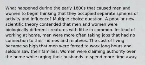 What happened during the early 1800s that caused men and women to begin thinking that they occupied separate spheres of activity and influence? Multiple choice question. A popular new scientific theory contended that men and women were biologically different creatures with little in common. Instead of working at home, men were more often taking jobs that had no connection to their homes and relatives. The cost of living became so high that men were forced to work long hours and seldom saw their families. Women were claiming authority over the home while urging their husbands to spend more time away.