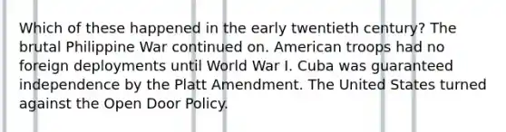 Which of these happened in the early twentieth century? The brutal Philippine War continued on. American troops had no foreign deployments until World War I. Cuba was guaranteed independence by the Platt Amendment. The United States turned against the Open Door Policy.