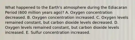 What happened to the Earth's atmosphere during the Ediacaran Period (600 million years ago)? A. Oxygen concentration decreased. B. Oxygen concentration increased. C. Oxygen levels remained constant, but carbon dioxide levels decreased. D. Oxygen levels remained constant, but carbon dioxide levels increased. E. Sulfur concentration increased.