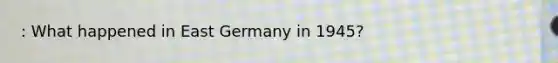 : What happened in East Germany in 1945?