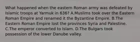 What happened when the eastern Roman army was defeated by Islamic troops at Yarmuk in 636? A.Muslims took over the Eastern Roman Empire and renamed it the Byzantine Empire. B.The Eastern Roman Empire lost the provinces Syria and Palestine. C.The emperor converted to Islam. D.The Bulgars took possession of the lower Danube valley.