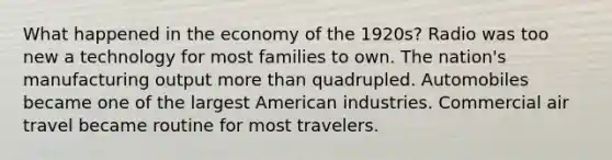 What happened in the economy of the 1920s? Radio was too new a technology for most families to own. The nation's manufacturing output more than quadrupled. Automobiles became one of the largest American industries. Commercial air travel became routine for most travelers.