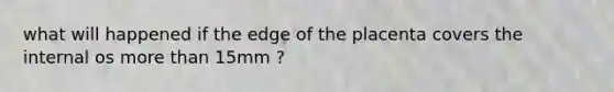 what will happened if the edge of the placenta covers the internal os more than 15mm ?