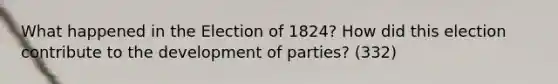 What happened in the Election of 1824? How did this election contribute to the development of parties? (332)