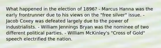 What happened in the election of 1896? - Marcus Hanna was the early frontrunner due to his views on the "free silver" issue. - Jacob Coxey was defeated largely due to the power of industrialists. - William Jennings Bryan was the nominee of two different political parties. - William McKinley's "Cross of Gold" speech electrified the nation.