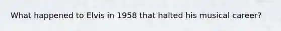 What happened to Elvis in 1958 that halted his musical career?
