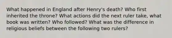 What happened in England after Henry's death? Who first inherited the throne? What actions did the next ruler take, what book was written? Who followed? What was the difference in religious beliefs between the following two rulers?