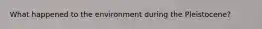 What happened to the environment during the Pleistocene?