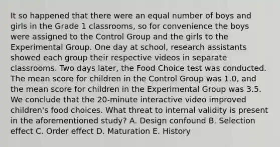 It so happened that there were an equal number of boys and girls in the Grade 1 classrooms, so for convenience the boys were assigned to the Control Group and the girls to the Experimental Group. One day at school, research assistants showed each group their respective videos in separate classrooms. Two days later, the Food Choice test was conducted. The mean score for children in the Control Group was 1.0, and the mean score for children in the Experimental Group was 3.5. We conclude that the 20-minute interactive video improved children's food choices. What threat to internal validity is present in the aforementioned study? A. Design confound B. Selection effect C. Order effect D. Maturation E. History