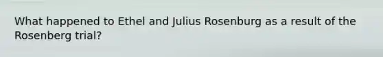 What happened to Ethel and Julius Rosenburg as a result of the Rosenberg trial?