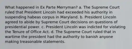 What happened in Ex Parte Merryman? a. The Supreme Court ruled that President Lincoln had exceeded his authority in suspending habeas corpus in Maryland. b. President Lincoln agreed to abide by Supreme Court decisions on questions of presidential power. c. President Lincoln was indicted for violating the Tenure of Office Act. d. The Supreme Court ruled that in wartime the president had the authority to banish anyone making treasonable statements.