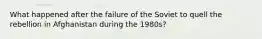 What happened after the failure of the Soviet to quell the rebellion in Afghanistan during the 1980s?