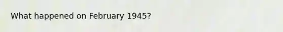 What happened on February 1945?