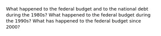 What happened to <a href='https://www.questionai.com/knowledge/kS29NErBPI-the-federal-budget' class='anchor-knowledge'>the federal budget</a> and to the national debt during the 1980s? What happened to the federal budget during the 1990s? What has happened to the federal budget since 2000?