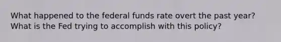 What happened to the federal funds rate overt the past year? What is the Fed trying to accomplish with this policy?