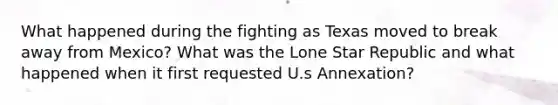 What happened during the fighting as Texas moved to break away from Mexico? What was the Lone Star Republic and what happened when it first requested U.s Annexation?