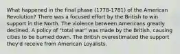 What happened in the final phase (1778-1781) of the American Revolution? There was a focused effort by the British to win support in the North. The violence between Americans greatly declined. A policy of "total war" was made by the British, causing cities to be burned down. The British overestimated the support they'd receive from American Loyalists.