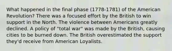 What happened in the final phase (1778-1781) of the American Revolution? There was a focused effort by the British to win support in the North. The violence between Americans greatly declined. A policy of "total war" was made by the British, causing cities to be burned down. The British overestimated the support they'd receive from American Loyalists.