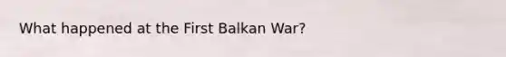 What happened at the First Balkan War?