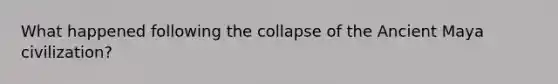 What happened following the collapse of the Ancient Maya civilization?