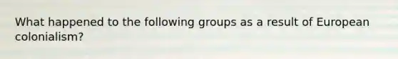 What happened to the following groups as a result of European colonialism?