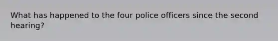 What has happened to the four police officers since the second hearing?