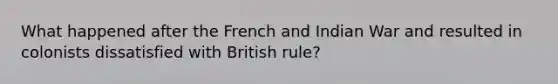 What happened after the French and Indian War and resulted in colonists dissatisfied with British rule?